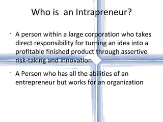 Who is  an Intrapreneur? A person within a large corporation who takes direct responsibility for turning an idea into a profitable finished product through assertive risk-taking and innovation A Person who has all the abilities of an entrepreneur but works for an organization 