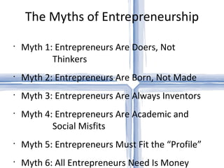 The Myths of Entrepreneurship Myth 1: Entrepreneurs Are Doers, Not   Thinkers Myth 2: Entrepreneurs Are Born, Not Made Myth 3: Entrepreneurs Are Always Inventors Myth 4: Entrepreneurs Are Academic and   Social Misfits Myth 5: Entrepreneurs Must Fit the “Profile” Myth 6: All Entrepreneurs Need Is Money 