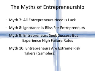The Myths of Entrepreneurship Myth 7: All Entrepreneurs Need Is Luck Myth 8: Ignorance Is Bliss For Entrepreneurs Myth 9: Entrepreneurs Seek Success But   Experience High Failure Rates Myth 10: Entrepreneurs Are Extreme Risk   Takers (Gamblers) 