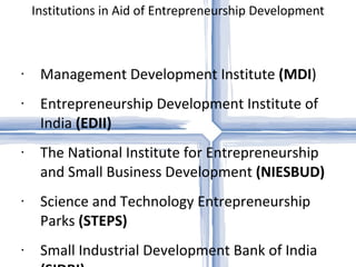 Institutions in Aid of Entrepreneurship Development Management Development Institute  (MDI ) Entrepreneurship Development Institute of India  (EDII) The National Institute for Entrepreneurship and Small Business Development  (NIESBUD) Science and Technology Entrepreneurship Parks  (STEPS) Small Industrial Development Bank of India  (SIDBI) Science and Technology Parks XISS   (Ranchi) Role of development and commercial banks District Industries Centre  (DIC) Industrial Estates IIE Guwahati` 