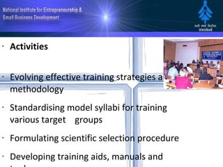 Activities Evolving effective training strategies and methodology Standardising model syllabi for training various target    groups Formulating scientific selection procedure  Developing training aids, manuals and tools Facilitating and supporting Central / State/ Other    agencies in organising entrepreneurship development    programmes  Conducting training programmes for promoters, trainers    and enterpreneurs   Undertaking research and exchange experiences globally in development and growth of    entrepreneurship. The Institute is actively involved in creating a climate conducive to    emergence of entrepreneurship 