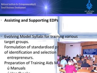 Assisting and Supporting EDPs Evolving Model Syllabi for training various target groups.  Formulation of standardised procedures of identification and selection of potential    entrepreneurs.  Preparation of Training Aids Materials     ú Manuals     ú Handbooks     ú Video Films     ú Lesson Plans     ú Learning Text     ú Cases      