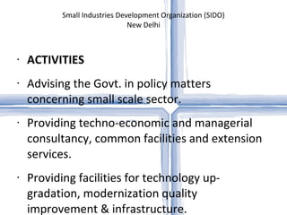 Small Industries Development Organization (SIDO) New Delhi ACTIVITIES Advising the Govt. in policy matters concerning small scale sector. Providing techno-economic and managerial consultancy, common facilities and extension services.  Providing facilities for technology up-gradation, modernization quality improvement & infrastructure. Human resources development through training and skill up-gradation.    Providing economic information services. Maintaining close liaison and vital linkage with the Central Ministries, Planning Commission, Financial Institutions, State Govts. & similar other developmental organizations/agencies related to the promotion and development of SSI Sector.   Evolving and coordinating policies for development of ancillaries.  