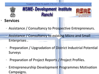 Services Assistance / Consultancy to Prospective Entrepreneurs.  Assistance / Consultancy to existing Micro and Small Enterprises . Preparation / Upgradation of District Industrial Potential Surveys Preparation of Project Reports / Project Profiles.  Entrepreneurship Development Programmes Motivation Campaigns. Project Appraisal for Bank / Financial Institutions.  Management Development Programmes. Skill Development Programmes Awareness Programmes on Energy Conservation / Pollution Control. Quality Improvement & Technology up gradation.  Export Promotion.  Linkage with State Govt.  Market Surveys.  Marketing Support through NSIC Enlistment by giving Technical Inspection Report.  Registration of Micro and Small Enterprises under Ozone Depleting Substances (Regulation & Control) Rules, 2000. Revival of Sick Micro and Small Enterprises  