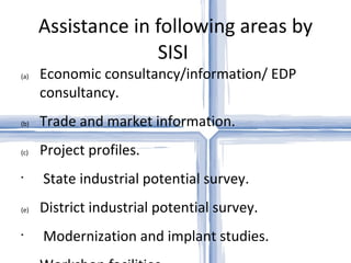 Assistance in following areas by SISI  Economic consultancy/information/ EDP consultancy.  Trade and market information.  Project profiles.  State industrial potential survey.  District industrial potential survey.  Modernization and implant studies.  Workshop facilities.  Training in various trade/activities. 