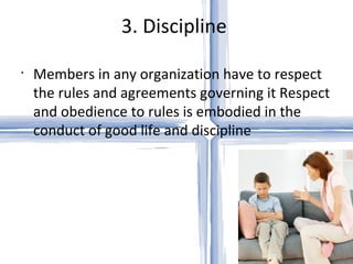 3. Discipline  Members in any organization have to respect the rules and agreements governing it Respect and obedience to rules is embodied in the conduct of good life and discipline 