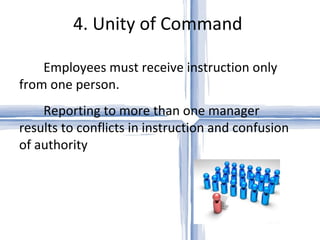 4. Unity of Command  Employees must receive instruction only from one person.  Reporting to more than one manager results to conflicts in instruction and confusion of authority 