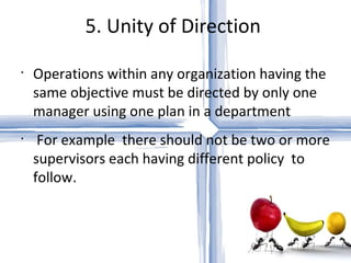 5. Unity of Direction  Operations within any organization having the same objective must be directed by only one manager using one plan in a department For example  there should not be two or more supervisors each having different policy  to follow. 