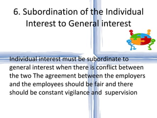 6. Subordination of the Individual Interest to General interest   Individual interest must be subordinate to general interest when there is conflict between the two The agreement between the employers and the employees should be fair and there should be constant vigilance and  supervision 