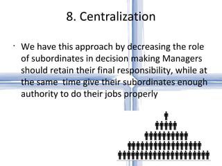 8. Centralization We have this approach by decreasing the role of subordinates in decision making Managers should retain their final responsibility, while at the same  time give their subordinates enough authority to do their jobs properly 