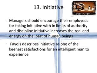 13. Initiative Managers should encourage their employees for taking initiative with in limits of authority and discipline Initiative increases the zeal and energy on the  part of human beings Fayols describes initiative as one of the keenest satisfactions for an intelligent man to experience 