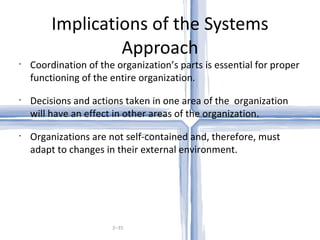 Implications of the Systems Approach 2– Coordination of the organization’s parts is essential for proper functioning of the entire organization. Decisions and actions taken in one area of the  organization will have an effect in other areas of the organization. Organizations are not self-contained and, therefore, must adapt to changes in their external environment. 