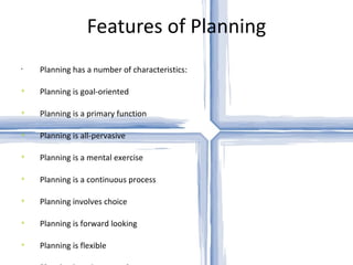 Features of Planning Planning has a number of characteristics: Planning is goal-oriented Planning is a primary function Planning is all-pervasive Planning is a mental exercise Planning is a continuous process Planning involves choice Planning is forward looking Planning is flexible Planning is an integrated process Planning includes efficiency and effectiveness dimensions 