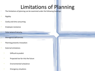 Limitations of Planning The limitations of planning can be examined under the following headings: Rigidity Costly and time consuming Employee resistance False sense of security Managerial deficiencies Planning prevents innovation External Limitations Difficult to predict Projected too far into the future Environmental turbulence Emergency situations 