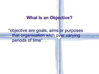 What Is an Objective? “ objective are goals, aims or purposes that organisation wish over varying periods of time” 