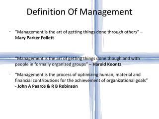 Definition Of Management “ Management is the art of getting things done through others” – M ary Parker Follett “ Management is the art of getting things done though and with people in formally organized groups” –  Harold Koontz “ Management is the process of optimizing human, material and financial contributions for the achievement of organizational goals” -  John A Pearce & R B Robinson 