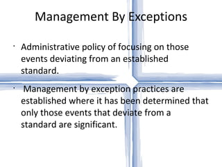 Management By Exceptions Administrative policy of focusing on those events deviating from an established standard. Management by exception practices are established where it has been determined that only those events that deviate from a standard are significant.  