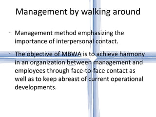 Management by walking around Management method emphasizing the importance of interpersonal contact.  The objective of MBWA is to achieve harmony in an organization between management and employees through face-to-face contact as well as to keep abreast of current operational developments. 