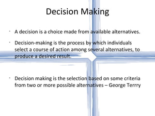 Decision Making A decision is a choice made from available alternatives.  Decision-making is the process by which individuals select a course of action among several alternatives, to produce a desired result. Decision making is the selection based on some criteria from two or more possible alternatives – George Terrry 
