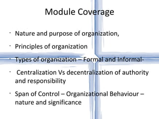 Module Coverage Nature and purpose of organization, Principles of organization Types of organization – Formal and Informal- Centralization Vs decentralization of authority and responsibility Span of Control – Organizational Behaviour – nature and significance 