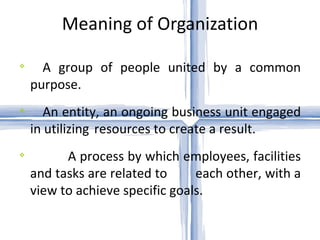 Meaning of Organization A group of people united by a common purpose. An entity, an ongoing business unit engaged in utilizing  resources to create a result. A process by which employees, facilities and tasks are related to  each other, with a view to achieve specific goals. 