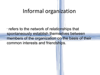 Informal organization  refers to the network of relationships that spontaneously establish themselves between members of the organization on the basis of their common interests and friendships.  