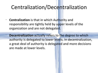 Centralization/Decentralization Centralization  is that in which Authority and responsibility are tightly held by upper levels of the organization and are not delegated. Decentralization  actually refers to the degree to which authority is delegated to lower levels. In decentralization, a great deal of authority is delegated and more decisions are made at lower levels. 