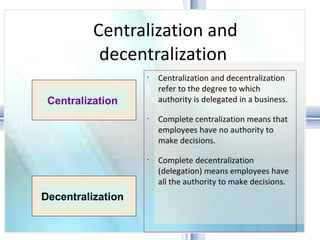 Centralization and decentralization  Centralization and decentralization refer to the degree to which authority is delegated in a business. Complete centralization means that employees have no authority to make decisions.  Complete decentralization (delegation) means employees have all the authority to make decisions.  Centralization  Decentralization  