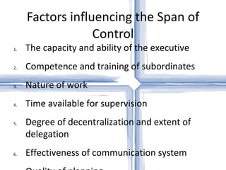 Factors influencing the Span of Control The capacity and ability of the executive Competence and training of subordinates Nature of work Time available for supervision Degree of decentralization and extent of delegation Effectiveness of communication system Quality of planning Degree of physical dispersion Assistance of experts Control mechanism Dynamism or rate of change Need for balance 