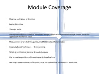 Module Coverage Meaning and nature of directing Leadership styles Theory X and Y; Management of productivity-an overview-Concept & application in manufacturing & service industries application in different areas Measurement of productivity, partial, multifactor & total factor models –  Creativity Based Techniques -– Brainstorming. Whole brain thinking, Nominal Group techniques, Use in creative problem solving with practical applications. Learning Curves -– Concept of learning curve, its applicability, barriers to its application 