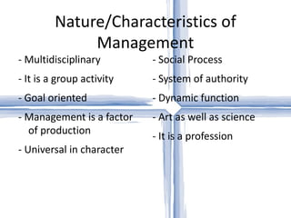 Nature/Characteristics of Management - Multidisciplinary - It is a group activity - Goal oriented - Management is a factor of production - Universal in character - Social Process - System of authority - Dynamic function - Art as well as science - It is a profession 