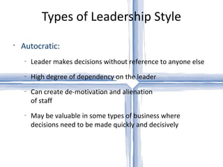 Types of Leadership Style Autocratic: Leader makes decisions without reference to anyone else High degree of dependency on the leader Can create de-motivation and alienation  of staff May be valuable in some types of business where decisions need to be made quickly and decisively 
