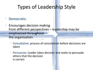 Types of Leadership Style Democratic: Encourages decision making  from different perspectives – leadership may be emphasised throughout  the organisation Consultative:  process of consultation before decisions are taken Persuasive:  Leader takes decision and seeks to persuade others that the decision  is correct 