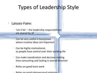 Types of Leadership Style Laissez-Faire: ‘ Let it be’ – the leadership responsibilities  are shared by all Can be very useful in businesses  where creative ideas are important Can be highly motivational,  as people have control over their working life Can make coordination and decision making  time-consuming and lacking in overall direction Relies on good team work Relies on good interpersonal relations 