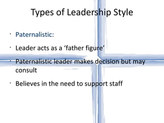 Types of Leadership Style Paternalistic: Leader acts as a ‘father figure’ Paternalistic leader makes decision but may consult Believes in the need to support staff 