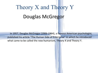 Douglas McGregor Theory X and Theory Y In 1957, Douglas McGregor (1906-1964), a famous American psychologist, published his article "The Human Side of Enterprise" in which he introduced what came to be called the new humanism, Theory X and Theory Y.  