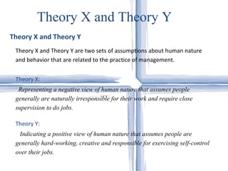 Theory X and Theory Y  Theory X and Theory Y Theory X and Theory Y are two sets of assumptions about human nature and behavior that are related to the practice of management.  Theory X:   Representing a negative view of human nature that assumes people generally are naturally irresponsible for their work and require close supervision to do jobs. Theory Y:  Indicating a positive view of human nature that assumes people are generally hard-working, creative and responsible for exercising self-control over their jobs.   