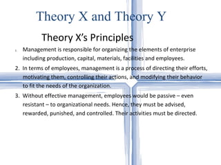 Theory X’s Principles Theory X and Theory Y Management is responsible for organizing the elements of enterprise including production, capital, materials, facilities and employees.  2.  In terms of employees, management is a process of directing their efforts, motivating them, controlling their actions, and modifying their behavior to fit the needs of the organization.  3.  Without effective management, employees would be passive – even resistant – to organizational needs. Hence, they must be advised, rewarded, punished, and controlled. Their activities must be directed.  