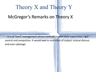 McGregor’s Remarks on Theory X Theory X and Theory Y It is of "hard" management whose methods involve close supervision, rigid control and compulsion. It would lead to restriction of output, mutual distrust and even sabotage.  