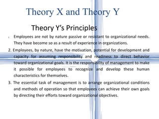 Theory Y’s Principles Theory X and Theory Y Employees are not by nature passive or resistant to organizational needs. They have become so as a result of experience in organizations.  2. Employees, by nature, have the motivation, potential for development and capacity for assuming responsibility and readiness to direct behavior toward organizational goals. It is the responsibility of management to make it possible for employees to recognize and develop these human characteristics for themselves. 3. The essential task of management is to arrange organizational conditions and methods of operation so that employees can achieve their own goals by directing their efforts toward organizational objectives. 