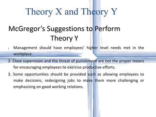 McGregor’s Suggestions to Perform Theory Y Management should have employees’ higher level needs met in the workplace.  2. Close supervision and the threat of punishment are not the proper means for encouraging employees to exercise productive efforts.  3. Some opportunities should be provided such as allowing employees to make decisions, redesigning jobs to make them more challenging or emphasizing on good working relations. Theory X and Theory Y 