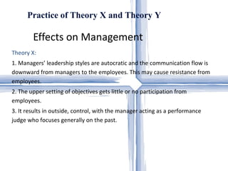Effects on Management  Practice of Theory X and Theory Y Theory X:  1. Managers’ leadership styles are autocratic and the communication flow is downward from managers to the employees. This may cause resistance from employees.  2. The upper setting of objectives gets little or no participation from employees.  3. It results in outside, control, with the manager acting as a performance judge who focuses generally on the past.  