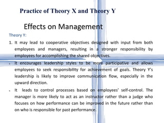 Effects on Management  Practice of Theory X and Theory Y Theory Y: 1. It may lead to cooperative objectives designed with input from both employees and managers, resulting in a stronger responsibility by employees for accomplishing the shared objectives.  It encourages leadership styles to be more participative and allows employees to seek responsibility for achievement of goals. Theory Y’s leadership is likely to improve communication flow, especially in the upward direction.  It  leads to control processes based on employees’ self-control. The manager is more likely to act as an instructor rather than a judge who focuses on how performance can be improved in the future rather than on who is responsible for past performance.  