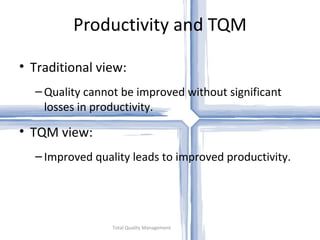 Productivity and TQM

• Traditional view:
  – Quality cannot be improved without significant
    losses in productivity.

• TQM view:
  – Improved quality leads to improved productivity.




                 Total Quality Management
 