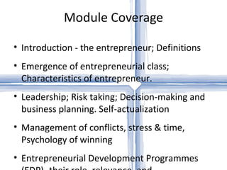 Module Coverage

• Introduction - the entrepreneur; Definitions
• Emergence of entrepreneurial class;
  Characteristics of entrepreneur.
• Leadership; Risk taking; Decision-making and
  business planning. Self-actualization
• Management of conflicts, stress & time,
  Psychology of winning
• Entrepreneurial Development Programmes
 