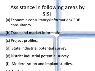 Assistance in following areas by
                 SISI
(a) Economic consultancy/information/ EDP
    consultancy.
(b)Trade and market information.
(c) Project profiles.
(d) State industrial potential survey.
(e)District industrial potential survey.
(f) Modernization and implant studies.
 