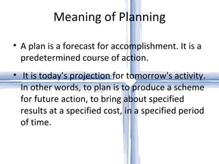 Meaning of Planning

• A plan is a forecast for accomplishment. It is a
  predetermined course of action.
• It is today's projection for tomorrow's activity.
  In other words, to plan is to produce a scheme
  for future action, to bring about specified
  results at a specified cost, in a specified period
  of time.
 