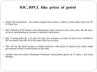 IOC, HPCL hike prices of petrol
 Indian Oil Corporation , the nation's largest fuel retailer, is likely to hike petrol prices by Rs
0.33 per litre.
 IOC Chairman B M Bansal said international crude oil prices have risen since the last price
revision, necessitating an increase in domestic retail prices.
 IOC is losing about Rs 1 on sales of every litre of petrol, as crude oil prices have climbed to
$87 per barrel from $81-82 at the time of the last revision.
 This will be the third increase in Indian domestic retail prices of petrol since India ended
government control of petrol prices in late June.
 Another state-run refiner, Hindustan Petroleum, raised petrol prices by 31 paise a litre from
Monday.
 