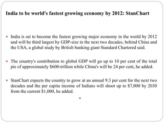India to be world's fastest growing economy by 2012: StanChart
 India is set to become the fastest growing major economy in the world by 2012
and will be third largest by GDP-size in the next two decades, behind China and
the USA, a global study by British banking giant Standard Chartered said.
 The country's contribution to global GDP will go up to 10 per cent of the total
pie of approximately $600-trillion while China's will be 24 per cent, he added.
 StanChart expects the country to grow at an annual 9.3 per cent for the next two
decades and the per capita income of Indians will shoot up to $7,000 by 2030
from the current $1,000, he added.

 