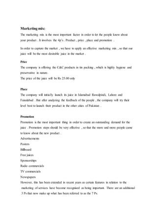 Marketing mix:
The marketing mix is the most important factor in order to let the people know about
your product . It involves the 4p’s . Product , price , place and promotion .
In order to capture the market , we have to apply an effective marketing mix , so that our
juice will be the most desirable juice in the market .
Price
The company is offering the C&C products in tin packing , which is highly hygiene and
preservative in nature.
The price of the juice will be Rs 25.00 only
Place
The company will initially launch its juice in Islamabad Rawalpindi, Lahore and
Faisalabad . But after analyzing the feedback of the people , the company will try their
level best to launch their product in the other cities of Pakistan .
Promotion
Promotion is the most important thing in order to create an outstanding demand for the
juice . Promotion steps should be very effective , so that the more and more people came
to know about the new product .
Advertisements
Posters
Billboard
Free juices
Sponsorships
Radio commercials
TV commercials
Newspapers
However, this has been extended in recent years as certain features in relation to the
marketing of services have become recognised as being important. There are an additional
3 Ps that now make up what has been referred to as the 7 Ps.
 